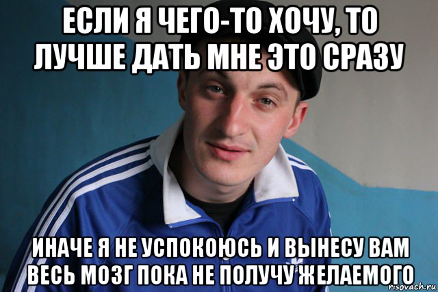 если я чего-то хочу, то лучше дать мне это сразу иначе я не успокоюсь и вынесу вам весь мозг пока не получу желаемого, Мем Типичный гопник