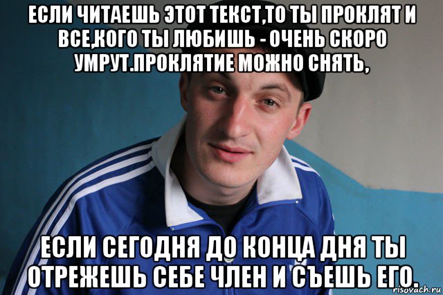 если читаешь этот текст,то ты проклят и все,кого ты любишь - очень скоро умрут.проклятие можно снять, если сегодня до конца дня ты отрежешь себе член и съешь его., Мем Типичный гопник