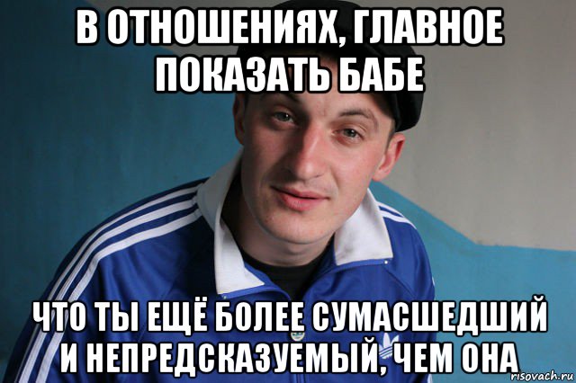 в отношениях, главное показать бабе что ты ещё более сумасшедший и непредсказуемый, чем она, Мем Типичный гопник