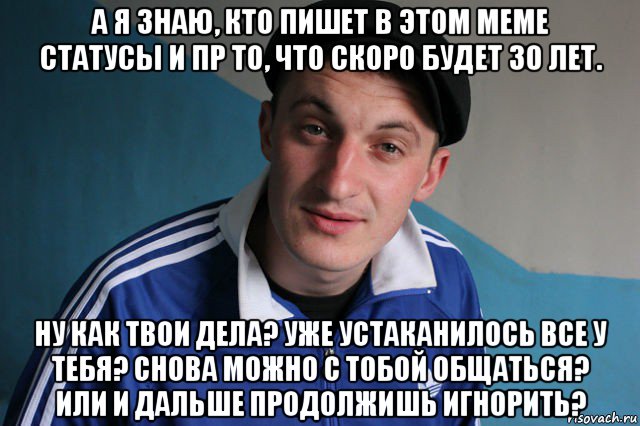 а я знаю, кто пишет в этом меме статусы и пр то, что скоро будет 30 лет. ну как твои дела? уже устаканилось все у тебя? снова можно с тобой общаться? или и дальше продолжишь игнорить?, Мем Типичный гопник