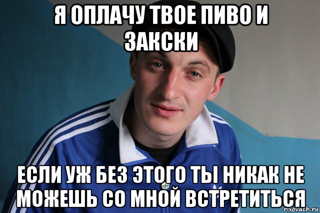 я оплачу твое пиво и закски если уж без этого ты никак не можешь со мной встретиться