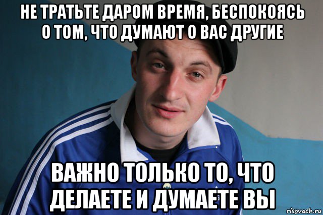 не тратьте даром время, беспокоясь о том, что думают о вас другие важно только то, что делаете и думаете вы