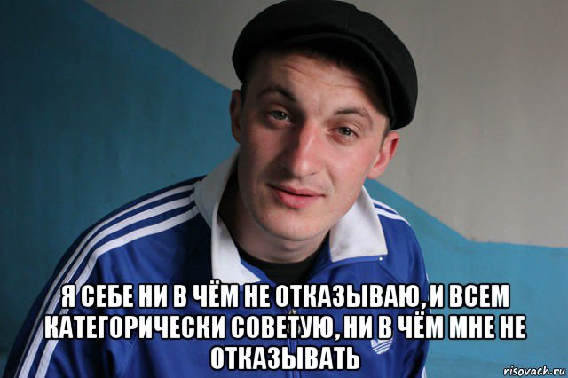  я себе ни в чём не отказываю, и всем категорически советую, ни в чём мне не отказывать