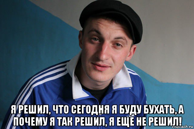  я решил, что сегодня я буду бухать, а почему я так решил, я еще не решил!