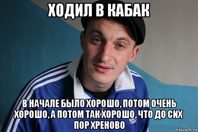 ходил в кабак в начале было хорошо, потом очень хорошо, а потом так хорошо, что до сих пор хреново