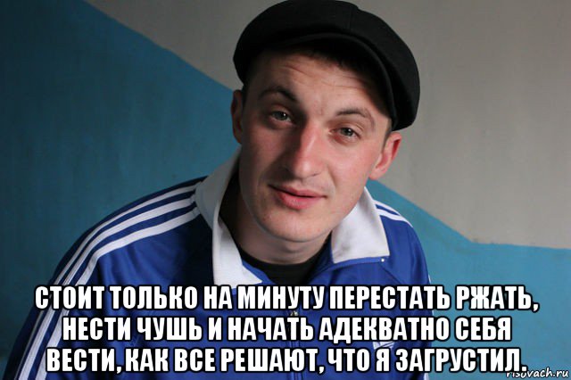  стоит только на минуту перeстать ржать, нести чушь и начать адекватно себя вести, как всe решают, что я зaгрустил.