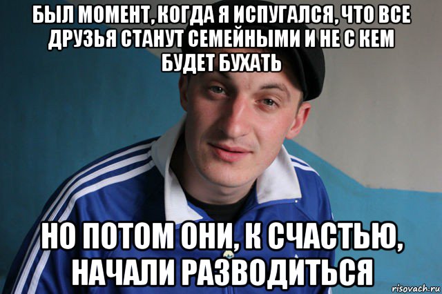 был момент, когда я испугался, что все друзья станут семейными и не с кем будет бухать но потом они, к счастью, начали разводиться, Мем Типичный гопник