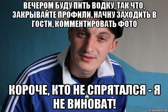 вечером буду пить водку, так что, закрывайте профили, начну заходить в гости, комментировать фото короче, кто не спрятался - я не виноват!