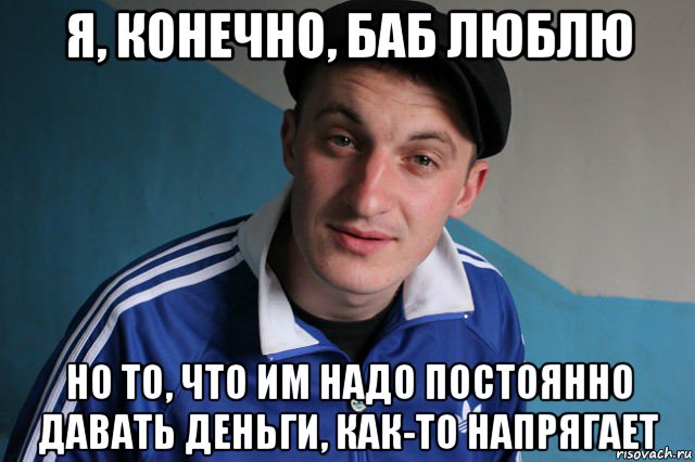 я, конечно, баб люблю но то, что им надо постоянно давать деньги, как-то напрягает