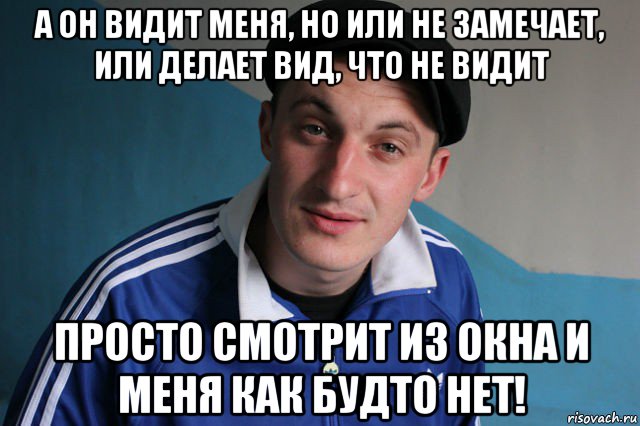 а он видит меня, но или не замечает, или делает вид, что не видит просто смотрит из окна и меня как будто нет!