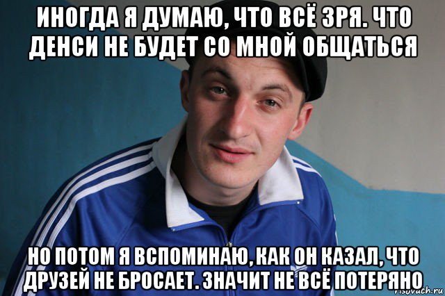 иногда я думаю, что всё зря. что денси не будет со мной общаться но потом я вспоминаю, как он казал, что друзей не бросает. значит не всё потеряно