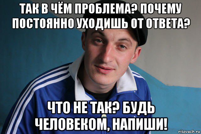 так в чём проблема? почему постоянно уходишь от ответа? что не так? будь человеком, напиши!, Мем Типичный гопник