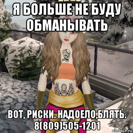 я больше не буду обманывать вот, риски. надоело,блять. 8(809)505-1201