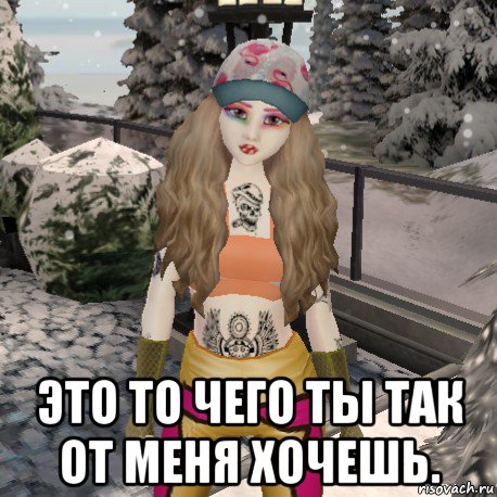  это то чего ты так от меня хочешь.
