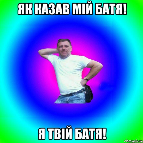 як казав мій батя! я твій батя!