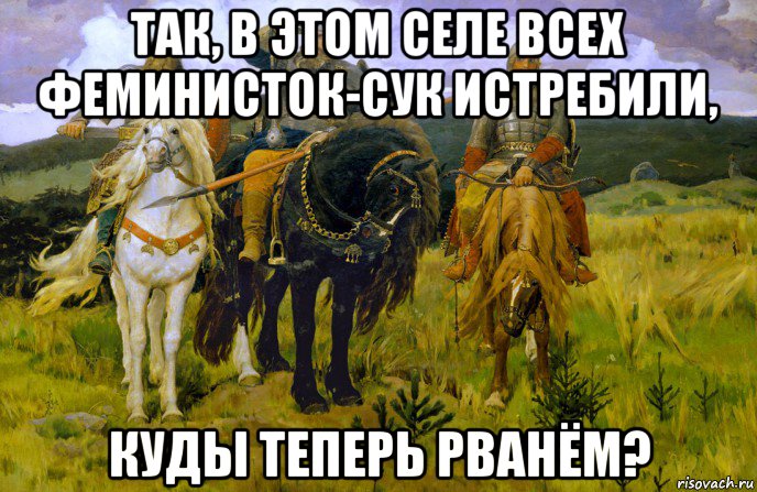 так, в этом селе всех феминисток-сук истребили, куды теперь рванём?