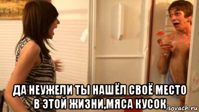  да неужели ты нашёл своё место в этой жизни,мяса кусок, Мем ты страшная