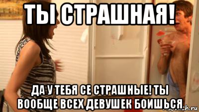 ты страшная! да у тебя се страшные! ты вообще всех девушек боишься, Мем ты страшная