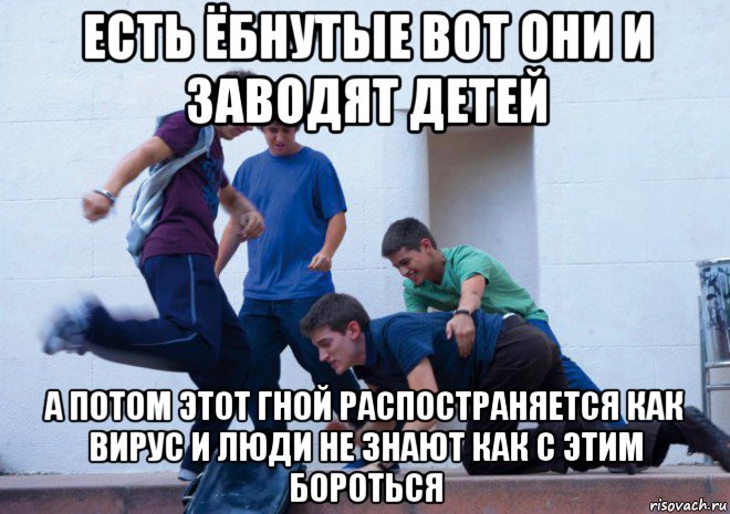 есть ёбнутые вот они и заводят детей а потом этот гной распостраняется как вирус и люди не знают как с этим бороться