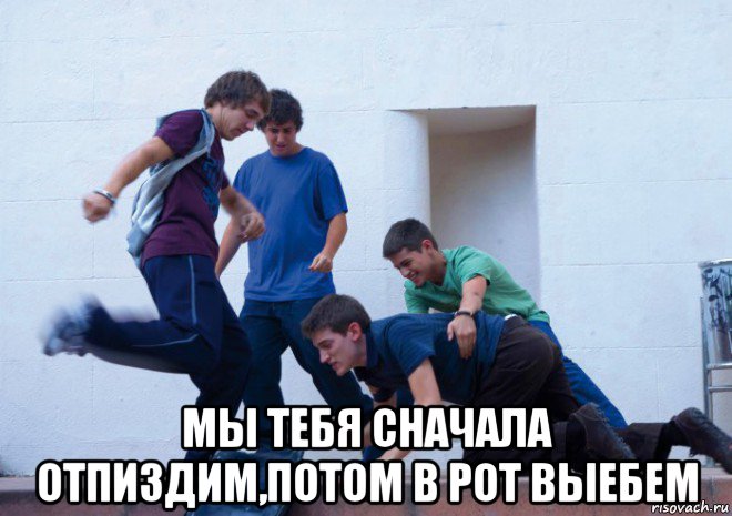  мы тебя сначала отпиздим,потом в рот выебем