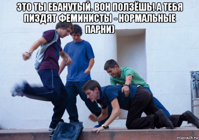 это ты ебанутый. вон ползёшь! а тебя пиздят феминисты - нормальные парни) 