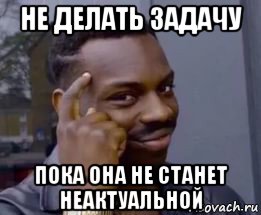 не делать задачу пока она не станет неактуальной