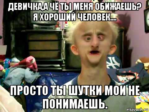 девичка,а чё ты меня обижаешь? я хороший человек.... просто ты шутки мои не понимаешь.