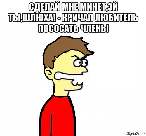 сделай мне минет,эй ты,шлюха! - кричал любитель пососать члены 
