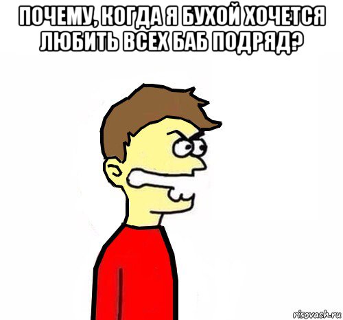 почему, когда я бухой хочется любить всех баб подряд? 