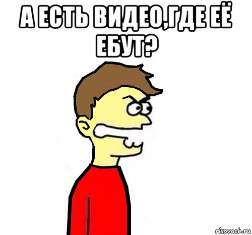 а есть видео,где её ебут? 