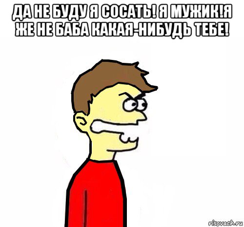 да не буду я сосать! я мужик!я же не баба какая-нибудь тебе! 