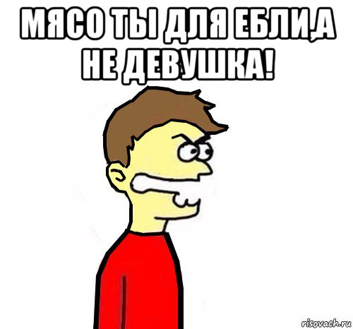 мясо ты для ебли,а не девушка! 