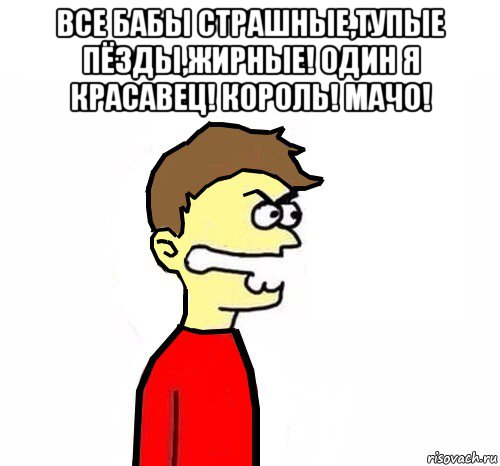 все бабы страшные,тупые пёзды,жирные! один я красавец! король! мачо! 