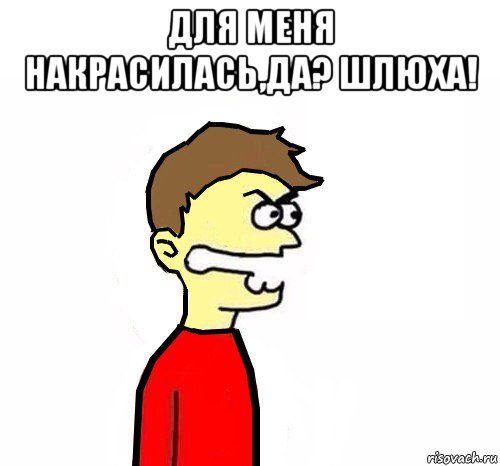 для меня накрасилась,да? шлюха! 