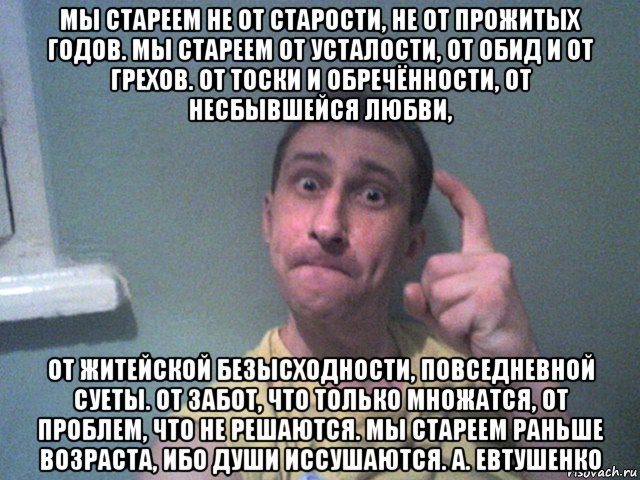 мы стареем не от старости, не от прожитых годов. мы стареем от усталости, от обид и от грехов. от тоски и обречённости, от несбывшейся любви, от житейской безысходности, повседневной суеты. от забот, что только множатся, от проблем, что не решаются. мы стареем раньше возраста, ибо души иссушаются. а. евтушенко, Мем 111
