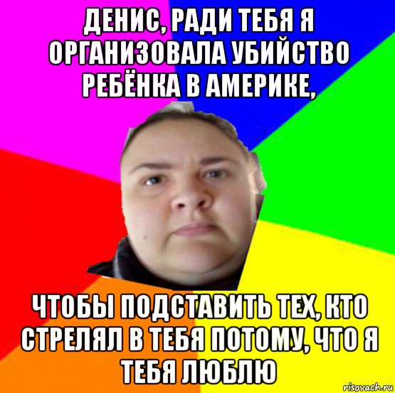 денис, ради тебя я организовала убийство ребёнка в америке, чтобы подставить тех, кто стрелял в тебя потому, что я тебя люблю