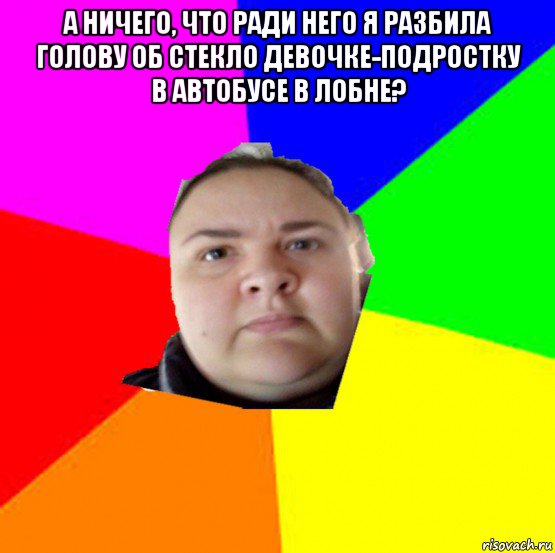 а ничего, что ради него я разбила голову об стекло девочке-подростку в автобусе в лобне? 