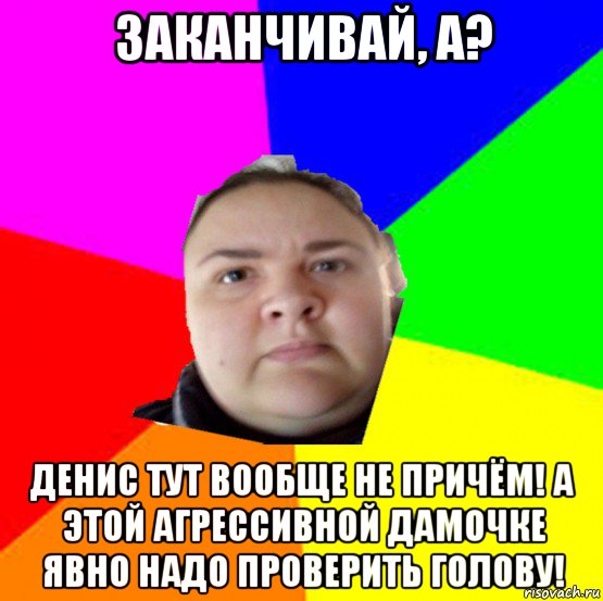 заканчивай, а? денис тут вообще не причём! а этой агрессивной дамочке явно надо проверить голову!