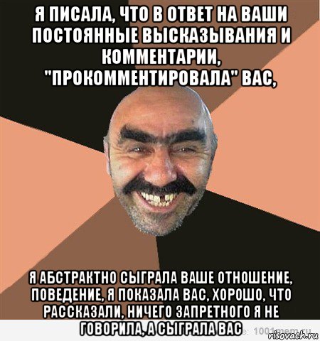 я писала, что в ответ на ваши постоянные высказывания и комментарии, "прокомментировала" вас, я абстрактно сыграла ваше отношение, поведение, я показала вас, хорошо, что рассказали, ничего запретного я не говорила, а сыграла вас, Мем ашот