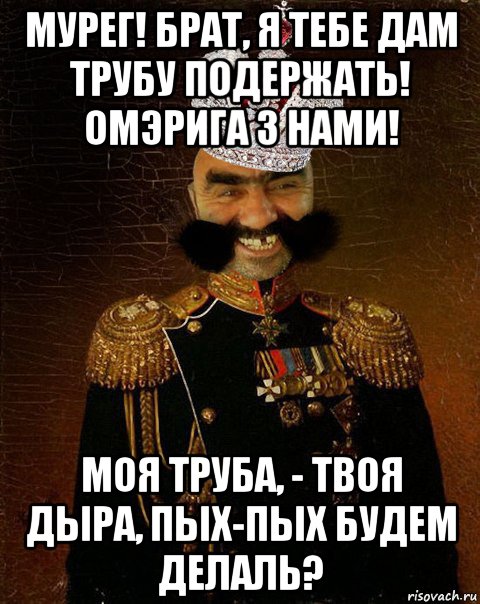 мурег! брат, я тебе дам трубу подержать! омэрига з нами! моя труба, - твоя дыра, пых-пых будем делаль?