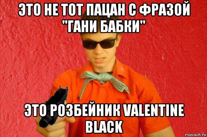 это не тот пацан с фразой "гани бабки" это розбейник valentine black