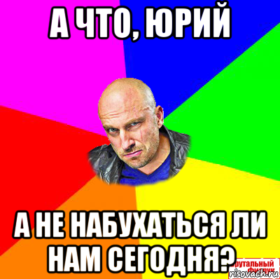 а что, юрий а не набухаться ли нам сегодня?
