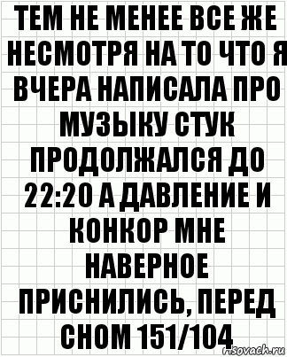 тем не менее все же несмотря на то что я вчера написала про музыку стук продолжался до 22:20 а давление и конкор мне наверное приснились, перед сном 151/104