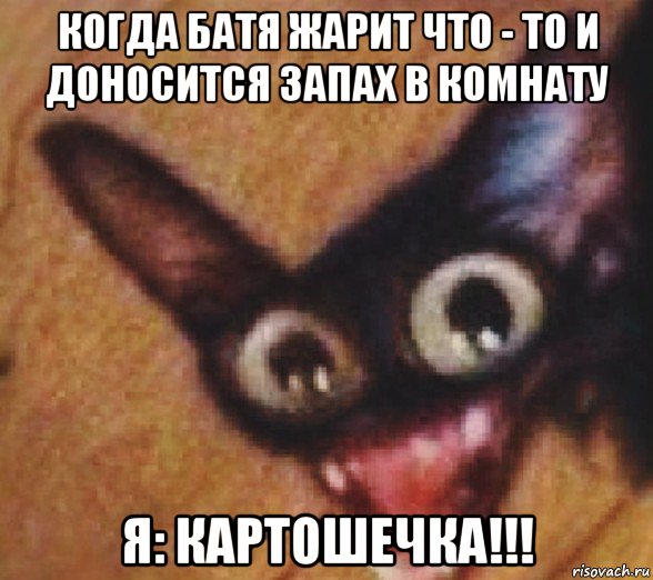 когда батя жарит что - то и доносится запах в комнату я: картошечка!!!