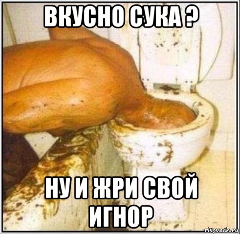 вкусно сука ? ну и жри свой игнор