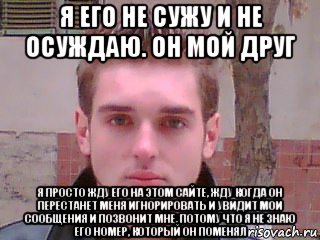 я его не сужу и не осуждаю. он мой друг я просто жду его на этом сайте, жду когда он перестанет меня игнорировать и увидит мои сообщения и позвонит мне, потому что я не знаю его номер, который он поменял, Мем Денис Тарасов