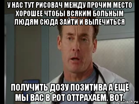 у нас тут рисовач между прочим место хорошее чтобы всяким больным людям сюда зайти и вылечиться получить дозу позитива а ещё мы вас в рот оттрахаем. вот., Мем Девочка моя я выпишу тебе рецепт