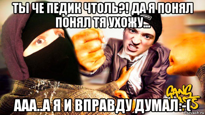 ты че педик чтоль?! да я понял понял тя ухожу... ааа..а я и вправду думал:-(