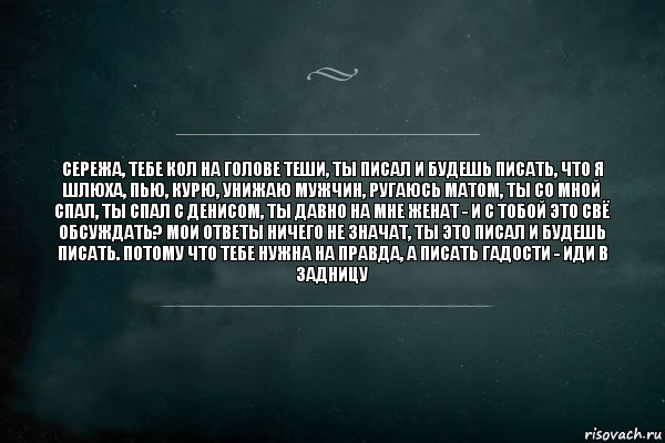 сережа, тебе кол на голове теши, ты писал и будешь писать, что я шлюха, пью, курю, унижаю мужчин, ругаюсь матом, ты со мной спал, ты спал с денисом, ты давно на мне женат - и с тобой это свё обсуждать? мои ответы ничего не значат, ты это писал и будешь писать. потому что тебе нужна на правда, а писать гадости - иди в задницу