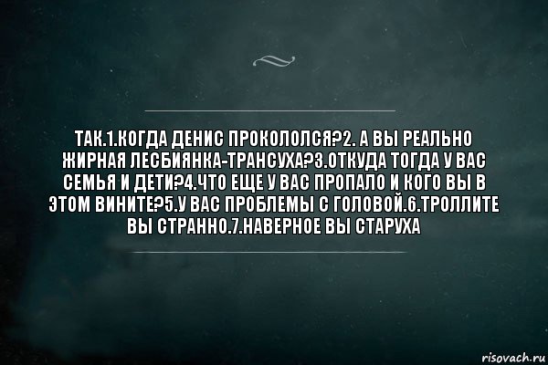 так.1.когда Денис прокололся?2. а вы реально жирная лесбиянка-трансуха?3.откуда тогда у вас семья и дети?4.что еще у вас пропало и кого вы в этом вините?5.у вас проблемы с головой.6.троллите вы странно.7.наверное вы старуха